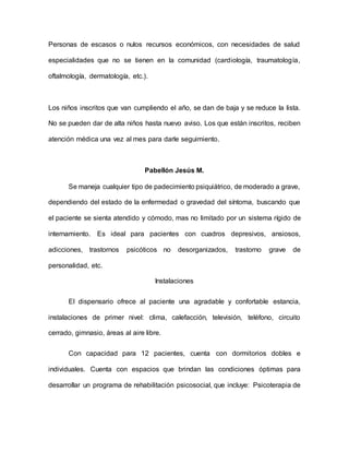 Personas de escasos o nulos recursos económicos, con necesidades de salud
especialidades que no se tienen en la comunidad (cardiología, traumatología,
oftalmología, dermatología, etc.).
Los niños inscritos que van cumpliendo el año, se dan de baja y se reduce la lista.
No se pueden dar de alta niños hasta nuevo aviso. Los que están inscritos, reciben
atención médica una vez al mes para darle seguimiento.
Pabellón Jesús M.
Se maneja cualquier tipo de padecimiento psiquiátrico, de moderado a grave,
dependiendo del estado de la enfermedad o gravedad del síntoma, buscando que
el paciente se sienta atendido y cómodo, mas no limitado por un sistema rígido de
internamiento. Es ideal para pacientes con cuadros depresivos, ansiosos,
adicciones, trastornos psicóticos no desorganizados, trastorno grave de
personalidad, etc.
Instalaciones
El dispensario ofrece al paciente una agradable y confortable estancia,
instalaciones de primer nivel: clima, calefacción, televisión, teléfono, circuito
cerrado, gimnasio, áreas al aire libre.
Con capacidad para 12 pacientes, cuenta con dormitorios dobles e
individuales. Cuenta con espacios que brindan las condiciones óptimas para
desarrollar un programa de rehabilitación psicosocial, que incluye: Psicoterapia de
 