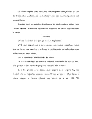 La sala de mujeres tanto como para hombres puede albergar hasta un total
de 10 pacientes. Los familiares pueden hacer visitas solo cuando el paciente está
en condiciones.
Cuentan con 3 consultorios de psicología los cuales solo se utilizan para
consulta externa, cada mes se hacen ventas de plantas, el objetivo es promocionar
el huerto.
Divisiones
UCI: se encuentran bien pero ya traen un diagnostico
UCE 4: son los pacientes re recién ingreso, se les instala en ese lugar ya que
algunos vienen muy agresivos y se les da el medicamento, pero el medicamento
tarda mucho en hacer efecto.
UCE-2: cuenta con 6 habitaciones y 2 baños.
UCE 3: en este lugar se reciben a personas con autismo de 29 a 30 años,
solo que aún no está habilitado porque no se cuenta con cámaras.
En el área privada no hay descuento, se paga la cuota completa, hay más
libertad solo que todos los pacientes como del área privada y pública tienen el
mismo horario, el horario máximo para dormir es a las 11:00 PM.
 