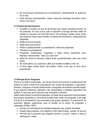  No se preocupe demasiado por el nerviosismo. Generalmente la audiencia
no lo nota.
 Evite moverse nerviosamente o hacer cosas que distraigan al público, como
mover una pluma.
2.3 Control del Nerviosismo
 El hablar en público es una de las formas que mayor ansiedad provoca en
las personas. Es muy común que un expositor se ponga nervioso antes de
realizar su discurso o al inicio del mismo. Sin embargo, existen varias cosas
que podemos hacer para controlar el exceso de nerviosismo, destacando las
siguientes:
 Hable de lo que le gusta
 Hable de lo que domina
 Planee cuidadosamente su presentación; esté bien preparado
 Practique la presentación
 Prepárese mentalmente, imagínese a usted mismo haciéndolo bien.
Repítase internamente: "todo va a salir bien"
 Antes de iniciar su discurso, respire lenta y profundamente unas dos o tres
veces
 No sobrevalore a su audiencia, ellos son simples mortales como Ud.
 Si tiene algún amigo dentro del público, mírelo a los ojos al inicio de la
presentación.
2.4 Manejo de las Preguntas
Como ya se había mencionado, una de las formas de promover la participación del
público es incluir al final de la presentación una sesión de preguntas y respuestas.
Además, el asignar un tiempo determinado a preguntas del auditorio permite ajustar
lo que nosotros habíamos planeado a las necesidades e intereses específicos del
público, lo que hará que el discurso sea motivante y atractivo.
Usted puede decidir si permitirá preguntas a lo largo de la exposición (recomendado
para grupos pequeños) o si le pedirá al público que anote sus preguntas y las haga
al final de la presentación (recomendado para grupos grandes). A continuación se
presentan algunas sugerencias para el manejo de la sesión de preguntas y
respuestas (Wilder, 2001):
 Piense con anticipación las posibles preguntas que pueden formularle
 Acepte cada pregunta como legítima y bien intencionada, aunque no sea así
 Permita que la persona que pregunta termine su punto, incluso si ésta lo
interrumpió a usted
 