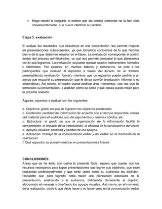  Haga repetir la pregunta si estima que las demás personas no la han oído
convenientemente o si quiere clarificar su sentido
Etapa 3: evaluación
El evaluar los resultados que obtuvimos en una presentación nos permite mejorar
en presentaciones subsecuentes, ya que tomamos conciencia de lo que hicimos
bien y de lo que debemos mejorar en el futuro. La evaluación corresponde al control
dentro del proceso administrativo, ya que nos permite comparar lo que planeamos
con lo que logramos. La evaluación se puede realizar usando instrumentos formales
o informales. Por ejemplo, en muchos talleres y seminarios, se pide a los
participantes que evalúen al expositor a través del llenado de un formato
preestablecido (evaluación formal), mientras que un expositor puede pedirle a un
amigo que escuchó su presentación que le dé su opinión (evaluación informal o no
sistemática). Así mismo, el orador puede dedicar unos momentos, una vez que ha
terminado su presentación, a analizar cómo se sintió y qué cosas puede mejor para
la próxima ocasión.
Algunos aspectos a evaluar son los siguientes:
a. Objetivos: grado en que se lograron los objetivos planteados
b. Contenido: cantidad de información de acuerdo con el tiempo disponible, interés
del material para el auditorio, uso de argumentos y razones sólidos, etc.
c. Estructura: el grado en que la organización de la información facilitó la
comprensión, el impacto de la introducción, la eficacia de la conclusión o del cierre
d. Apoyos visuales: cantidad y calidad de los apoyos
e. Actuación: manejo de la comunicación verbal y no verbal en el momento de la
realización
f. Qué aspectos se pueden mejorar en presentaciones futuras
CONCLUSIONES:
Ahora que ya ha leído con calma la presente Guía, espero que cuente con los
recursos necesarios para lograr presentaciones que logren sus objetivos, que sean
realizadas profesionalmente y que tanto usted como su audiencia las disfruten.
Recuerde que para lograrlo debe hacer una planeación adecuada de la
presentación, analizando a la audiencia, definiendo claramente el objetivo,
elaborando el mensaje y diseñando los apoyos visuales. Así mismo, en el momento
de la realización, cuide lo que debe hacer y no hacer tanto en la comunicación verbal
 