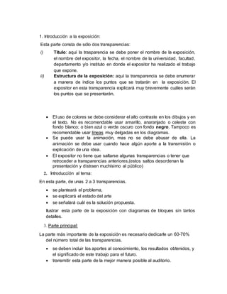 1. Introducción a la exposición:
Esta parte consta de sólo dos transparencias:
i) Título: aquí la trasparencia se debe poner el nombre de la exposición,
el nombre del expositor, la fecha, el nombre de la universidad, facultad,
departamento y/o instituto en donde el expositor ha realizado el trabajo
que expone.
ii) Estructura de la exposición: aquí la transparencia se debe enumerar
a manera de índice los puntos que se tratarán en la exposición. El
expositor en esta transparencia explicará muy brevemente cuáles serán
los puntos que se presentarán.
 El uso de colores se debe considerar el alto contraste en los dibujos y en
el texto. No es recomendable usar amarillo, anaranjado o celeste con
fondo blanco; o bien azul o verde oscuro con fondo negro. Tampoco es
recomendable usar líneas muy delgadas en los diagramas.
 Se puede usar la animación, mas no se debe abusar de ella. La
animación se debe usar cuando hace algún aporte a la transmisión o
explicación de una idea.
 El expositor no tiene que saltarse algunas transparencias o tener que
retroceder a transparencias anteriores,(estos saltos desordenan la
presentación y distraen muchísimo al público)
2. Introducción al tema:
En esta parte, de unas 2 a 3 transparencias.
 se planteará el problema,
 se explicará el estado del arte
 se señalará cuál es la solución propuesta.
Ilustrar esta parte de la exposición con diagramas de bloques sin tantos
detalles.
3. Parte principal:
La parte más importante de la exposición es necesario dedicarle un 60-70%
del número total de las transparencias.
 se deben incluir los aportes al conocimiento, los resultados obtenidos, y
el significado de este trabajo para el futuro.
 transmitir esta parte de la mejor manera posible al auditorio.
 