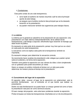 4. Conclusiones:
Esta parte consta de una sola transparencia.
 se le repite al auditorio de manera resumida cuál ha sido el principal
aporte de este trabajo.
 se asegura que el público reciba la idea principal que se ha deseado
transmitir en la presentación.
 se pueden mencionar también las sugerencias para trabajos futuros.
3. La retórica
La retórica por lo general se subestima en la preparación de una exposición. Una
presentación con mala retórica (independientemente de la calidad de las
transparencias y del trabajo a exponer) difícilmente logra transmitir el mensaje que
debe recibir el público.
Es necesario en esta parte de la preparación, pensar muy bien qué se va a decir
en cada parte de cada transparencia.
La secuencia como se explica cada parte de la transparencia también es
importante,
Es necesario ensayar para determinar la secuencia correcta.
Se recomienda hacer pruebas de presentación ante colegas que puedan opinar
sobre el contenido y la forma de la exposición.
También sirve grabar la exposición con una cámara de vídeo o bien simplemente
con un grabador para poder escucharse y/o verse.
Hacer un ensayo sin público midiendo el tiempo con un reloj para poder
determinar de manera precisa el tiempo de la presentación.
4. Conocimiento del lugar de la exposición
El expositor debe conocer el lugar de la exposición con anterioridad, esto le
permitirá familiarizarse con el ambiente en el que tendrá que realizar su
presentación.
Dentro de esta familiarización se puede hacer un ensayo general tal como si fuera
la presentación real para ver como domina la escena.
El buen manejo del proyector, esto evita tener problemas durante la exposición.
Probar el equipo con todas las transparencias diseñadas con un día de anticipación.
 
