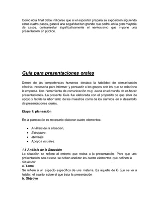 Como nota final debe indicarse que si el expositor prepara su exposición siguiendo
estos cuatro pasos, ganará una seguridad tan grande que podrá, en la gran mayoría
de casos, contrarrestar significativamente el nerviosismo que impone una
presentación en público.
Guía para presentaciones orales
Dentro de las competencias humanas destaca la habilidad de comunicación
efectiva, necesaria para informar y persuadir a los grupos con los que se relaciona
la empresa. Una herramienta de comunicación muy usada en el mundo de es hacer
presentaciones. La presente Guía fue elaborada con el propósito de que sirva de
apoyo y facilite la labor tanto de los maestros como de los alumnos en el desarrollo
de presentaciones orales.
Etapa 1: planeación
En la planeación es necesario elaborar cuatro elementos:
 Análisis de la situación,
 Estructura
 Mensaje
 Apoyos visuales.
1.1 Análisis de la Situación
La situación se refiere al entorno que rodea a la presentación. Para que una
presentación sea exitosa se deben analizar los cuatro elementos que definen la
Situación:
a. Tema
Se refiere a un aspecto específico de una materia. Es aquello de lo que se va a
hablar, el asunto sobre el que trata la presentación
b. Objetivo
 