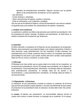 ejemplos de presentaciones recreativas. Algunos recursos que se pueden
utilizar en las presentaciones recreativas son los siguientes:
- Uso del humor
- Contar historias o anécdotas
- Hacer descripciones de lugares, eventos o personas
- Evitar la controversia y los contenidos complejos
Una vez que se ha definido el objetivo y el tipo de presentación que vamos a realizar,
el siguiente paso será analizar las características de nuestros receptores.
c. Análisis de la Audiencia
La audiencia o auditorio se refiere a las personas que recibirán la presentación. Son
los receptores de nuestro mensaje. Al planear una presentación, se debe hacer un
análisis cuidadoso de la audiencia que tendremos.
.
d. Expositor
El último elemento a considerar en la Situación de una presentación es el expositor.
Muchas veces pensamos que podemos llegar a ser mejores expositores imitando a
otras personas, cuyas presentaciones nos han impactado. Si ellos empiezan sus
presentaciones con un chiste, queremos hacer lo mismo, sin considerar que nuestra
personalidad es más seria o que nuestro sentido del humor es fatal. Cada expositor
debe ser fiel a sí mismo y encontrar su propio estilo.
1.2 Mensaje
El Mensaje es la idea central que se quiere dejar en la mente de los receptores, es
la esencia de la presentación misma. El mensaje sea consistente con el objetivo de
la presentación. Para presentaciones informativas, el mensaje debe ser descriptivo;
para presentaciones persuasivas, el mensaje debe ser de opinión o de
recomendación, y para presentaciones recreativas, el mensaje debe ser festivo o
de reconocimiento.
1.3 Organización o Estructura
La estructura de una presentación consiste en ordenar su contenido de tal forma
que permita que el público pueda entender y recordar más fácilmente la idea central.
Si pensamos en la presentación total, la estructura de ésta debe incluir tres partes:
Estructura:
b. cuerpo: Al planear una presentación, es recomendable elaborar primero el
cuerpo de la misma, a través de hacer un bosquejo de su contenido. En el cuerpo,
 