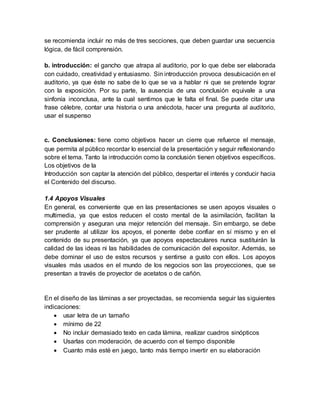 se recomienda incluir no más de tres secciones, que deben guardar una secuencia
lógica, de fácil comprensión.
b. introducción: el gancho que atrapa al auditorio, por lo que debe ser elaborada
con cuidado, creatividad y entusiasmo. Sin introducción provoca desubicación en el
auditorio, ya que éste no sabe de lo que se va a hablar ni que se pretende lograr
con la exposición. Por su parte, la ausencia de una conclusión equivale a una
sinfonía inconclusa, ante la cual sentimos que le falta el final. Se puede citar una
frase célebre, contar una historia o una anécdota, hacer una pregunta al auditorio,
usar el suspenso
c. Conclusiones: tiene como objetivos hacer un cierre que refuerce el mensaje,
que permita al público recordar lo esencial de la presentación y seguir reflexionando
sobre el tema. Tanto la introducción como la conclusión tienen objetivos específicos.
Los objetivos de la
Introducción son captar la atención del público, despertar el interés y conducir hacia
el Contenido del discurso.
1.4 Apoyos Visuales
En general, es conveniente que en las presentaciones se usen apoyos visuales o
multimedia, ya que estos reducen el costo mental de la asimilación, facilitan la
comprensión y aseguran una mejor retención del mensaje. Sin embargo, se debe
ser prudente al utilizar los apoyos, el ponente debe confiar en sí mismo y en el
contenido de su presentación, ya que apoyos espectaculares nunca sustituirán la
calidad de las ideas ni las habilidades de comunicación del expositor. Además, se
debe dominar el uso de estos recursos y sentirse a gusto con ellos. Los apoyos
visuales más usados en el mundo de los negocios son las proyecciones, que se
presentan a través de proyector de acetatos o de cañón.
En el diseño de las láminas a ser proyectadas, se recomienda seguir las siguientes
indicaciones:
 usar letra de un tamaño
 mínimo de 22
 No incluir demasiado texto en cada lámina, realizar cuadros sinópticos
 Usarlas con moderación, de acuerdo con el tiempo disponible
 Cuanto más esté en juego, tanto más tiempo invertir en su elaboración
 