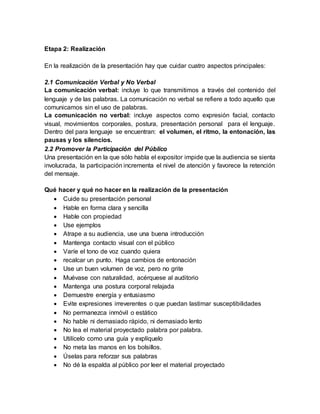 Etapa 2: Realización
En la realización de la presentación hay que cuidar cuatro aspectos principales:
2.1 Comunicación Verbal y No Verbal
La comunicación verbal: incluye lo que transmitimos a través del contenido del
lenguaje y de las palabras. La comunicación no verbal se refiere a todo aquello que
comunicamos sin el uso de palabras.
La comunicación no verbal: incluye aspectos como expresión facial, contacto
visual, movimientos corporales, postura, presentación personal para el lenguaje.
Dentro del para lenguaje se encuentran: el volumen, el ritmo, la entonación, las
pausas y los silencios.
2.2 Promover la Participación del Público
Una presentación en la que sólo habla el expositor impide que la audiencia se sienta
involucrada, la participación incrementa el nivel de atención y favorece la retención
del mensaje.
Qué hacer y qué no hacer en la realización de la presentación
 Cuide su presentación personal
 Hable en forma clara y sencilla
 Hable con propiedad
 Use ejemplos
 Atrape a su audiencia, use una buena introducción
 Mantenga contacto visual con el público
 Varíe el tono de voz cuando quiera
 recalcar un punto. Haga cambios de entonación
 Use un buen volumen de voz, pero no grite
 Muévase con naturalidad, acérquese al auditorio
 Mantenga una postura corporal relajada
 Demuestre energía y entusiasmo
 Evite expresiones irreverentes o que puedan lastimar susceptibilidades
 No permanezca inmóvil o estático
 No hable ni demasiado rápido, ni demasiado lento
 No lea el material proyectado palabra por palabra.
 Utilícelo como una guía y explíquelo
 No meta las manos en los bolsillos.
 Úselas para reforzar sus palabras
 No dé la espalda al público por leer el material proyectado
 