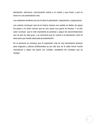 planeación, estructura, comunicación verbal y no verbal, y que hacer y qué no
hacer en una presentación oral.

Los subtemas similares son por lo tanto la planeación, diapositivas y organización.

Los autores concluyen casi de la misma manera uno señala se deben de seguir
los pasos y no tener nervios que es una causa muy grave de fracaso. Y el otro
autor concluye que lo más importante es practicar y seguir las recomendaciones
que se dan en esta guía, y se menciona que en cuanto a la planeación como la
base para que resulte adecuada la presentación.

En lo personal yo concluyo que la exposición oral es una herramienta decisiva
para negocios y planes profesionales es por ello que se le debe tomar mucha
importancia y seguir los pasos con cuidado, aceptando los consejos que se
otorgan




                                                                                      3
 