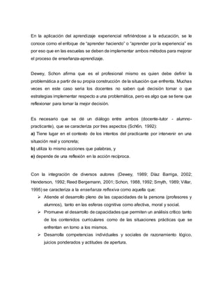En la aplicación del aprendizaje experiencial refiriéndose a la educación, se le
conoce como el enfoque de “aprender haciendo” o “aprender por la experiencia” es
por eso que en las escuelas se deben de implementar ambos métodos para mejorar
el proceso de enseñanza-aprendizaje.
Dewey, Schon afirma que es el profesional mismo es quien debe definir la
problemática a partir de su propia construcción de la situación que enfrenta. Muchas
veces en este caso seria los docentes no saben qué decisión tomar o que
estrategias implementar respecto a una problemática, pero es algo que se tiene que
reflexionar para tomar la mejor decisión.
Es necesario que se dé un diálogo entre ambos (docente-tutor - alumno-
practicante), que se caracteriza por tres aspectos (Sch6n, 1992):
a) Tiene lugar en el contexto de los intentos del practicante por intervenir en una
situación real y concreta;
b) utiliza lo mismo acciones que palabras, y
e) depende de una reflexión en la acción recíproca.
Con la integración de diversos autores (Dewey, 1989; Díaz Barriga, 2002;
Henderson, 1992; Reed Bergemann, 2001; Schon, 1988, 1992; Smyth, 1989; Villar,
1995) se caracteriza a la enseñanza reflexiva como aquella que:
 Atiende el desarrollo pleno de las capacidades de la persona (profesores y
alumnos), tanto en las esferas cognitiva como afectiva, moral y social.
 Promueve el desarrollo de capacidades que permiten un análisis crítico tanto
de los contenidos curriculares como de las situaciones prácticas que se
enfrentan en torno a los mismos.
 Desarrolla competencias individuales y sociales de razonamiento lógico,
juicios ponderados y actitudes de apertura.
 