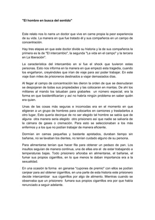 "El hombre en busca del sentido"



Este relato nos lo narra un doctor que vive en carne propia la peor experiencia
de su vida. La manera en que fue tratado él y sus compañeros en un campo de
concentración.

Hay tres etapas en que este doctor divide su historia y la de sus compañeros la
primera es la de "El intercambio", la segunda "La vida en el campo" y la tercera
en La liberación".

La característica del intercambio en si fue el shock que tuvieron estas
personas. Esto nos informa en la manera en que empezó esta tragedia, cuando
los engañaron, creyéndoles que irían de viaje para así poder trabajar. En este
viaje iban miles de prisioneros destinados a viajar demasiados días.

Al llegar al campo de concentración les dieron la orden de que se desnudaran
se despojaran de todas sus propiedades y las colocaran en mantas. De ahí los
militares al mando los tatuaban para grabarles un número especial, era la
forma en que losidentificarían y así no habría ningún problema en saber quién
era quien.

Unas de las cosas más seguras e incomodas era en el momento en que
eligieran a un grupo de hombres para colocarlos en camiones y trasladarlos a
otro lugar, Esto quería decirque de no ser elegido tal hombre se sabía que de
alguna otra manera seria elegido otro prisionero así que nadie se salvaría de
la cámara de gases o cremación. Para esto se seleccionaban a los más
enfermos y a los que no podían trabajar de manera eficiente.

Dormían en camas pequeñas y bastante apretados, duraban tiempo sin
bañarse, no se lavaban los dientes, no tenían cuidado alguno de su persona.

Para alimentarse tenían que hacer fila para obtener un pedazo de pan. Los
insultos seguían de manera continua, una de ellas era el de estar trabajando a
temperaturas bajas. Todo prisionero añoraba en alimentarse, el bañarse, el
fumar sus propios cigarrillos, en lo que menos le daban importancia era a la
sexualidad.

En una ocasión la forma en ganarse "cupones de premio" con ellos se podían
canjear para así obtener cigarrillos, en una parte de esta historia este prisionero
decide intercambiar sus cigarrillos por algo de alimento. Mientras cuando se
observaba que un prisionero fumara sus propios cigarrillos era por que había
renunciado a seguir adelante.
 