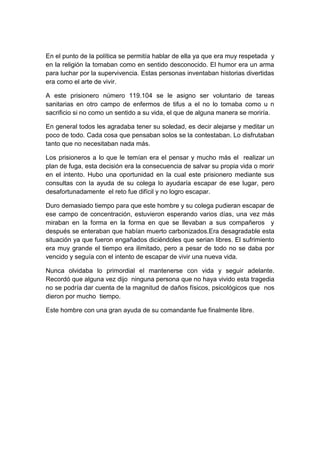 En el punto de la política se permitía hablar de ella ya que era muy respetada y
en la religión la tomaban como en sentido desconocido. El humor era un arma
para luchar por la supervivencia. Estas personas inventaban historias divertidas
era como el arte de vivir.

A este prisionero número 119.104 se le asigno ser voluntario de tareas
sanitarias en otro campo de enfermos de tifus a el no lo tomaba como u n
sacrificio si no como un sentido a su vida, el que de alguna manera se moriría.

En general todos les agradaba tener su soledad, es decir alejarse y meditar un
poco de todo. Cada cosa que pensaban solos se la contestaban. Lo disfrutaban
tanto que no necesitaban nada más.

Los prisioneros a lo que le temían era el pensar y mucho más el realizar un
plan de fuga, esta decisión era la consecuencia de salvar su propia vida o morir
en el intento. Hubo una oportunidad en la cual este prisionero mediante sus
consultas con la ayuda de su colega lo ayudaría escapar de ese lugar, pero
desafortunadamente el reto fue difícil y no logro escapar.

Duro demasiado tiempo para que este hombre y su colega pudieran escapar de
ese campo de concentración, estuvieron esperando varios días, una vez más
miraban en la forma en la forma en que se llevaban a sus compañeros y
después se enteraban que habían muerto carbonizados.Era desagradable esta
situación ya que fueron engañados diciéndoles que serian libres. El sufrimiento
era muy grande el tiempo era ilimitado, pero a pesar de todo no se daba por
vencido y seguía con el intento de escapar de vivir una nueva vida.

Nunca olvidaba lo primordial el mantenerse con vida y seguir adelante.
Recordó que alguna vez dijo ninguna persona que no haya vivido esta tragedia
no se podría dar cuenta de la magnitud de daños físicos, psicológicos que nos
dieron por mucho tiempo.

Este hombre con una gran ayuda de su comandante fue finalmente libre.
 