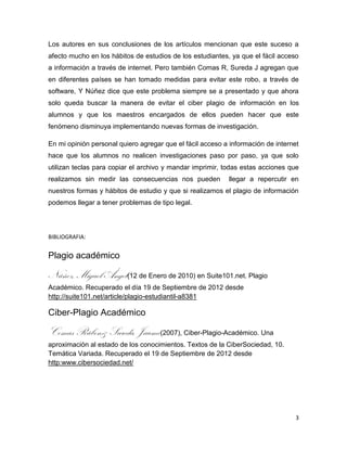 Los autores en sus conclusiones de los artículos mencionan que este suceso a
afecto mucho en los hábitos de estudios de los estudiantes, ya que el fácil acceso
a información a través de internet. Pero también Comas R, Sureda J agregan que
en diferentes países se han tomado medidas para evitar este robo, a través de
software, Y Núñez dice que este problema siempre se a presentado y que ahora
solo queda buscar la manera de evitar el ciber plagio de información en los
alumnos y que los maestros encargados de ellos pueden hacer que este
fenómeno disminuya implementando nuevas formas de investigación.

En mi opinión personal quiero agregar que el fácil acceso a información de internet
hace que los alumnos no realicen investigaciones paso por paso, ya que solo
utilizan teclas para copiar el archivo y mandar imprimir, todas estas acciones que
realizamos sin medir las consecuencias nos pueden          llegar a repercutir en
nuestros formas y hábitos de estudio y que si realizamos el plagio de información
podemos llegar a tener problemas de tipo legal.




BIBLIOGRAFIA:


Plagio académico

Núñez, Miguel Ángel(12 de Enero de 2010) en Suite101.net. Plagio
Académico. Recuperado el día 19 de Septiembre de 2012 desde
http://suite101.net/article/plagio-estudiantil-a8381

Ciber-Plagio Académico

Comas Rúben& Sureda, Jaume(2007), Ciber-Plagio-Académico. Una
aproximación al estado de los conocimientos. Textos de la CiberSociedad, 10.
Temática Variada. Recuperado el 19 de Septiembre de 2012 desde
http:www.cibersociedad.net/




                                                                                  3
 
