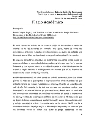 Nombre del alumno: Gabriela Soldevilla Domínguez
                              Nombre de la carrera: Mercadotecnia Internacional
                                                                     Grupo: A56
                                                 Fecha: 20 de Septiembre 2012

                       Plagio Académico
Bibliografía:

Núñez, Miguel Ángel (12 de Enero de 2010) en Suite101.net. Plagio Académico.
Recuperado el día 19 de Septiembre de 2012 desde
http://suite101.net/article/plagio-estudiantil-a8381



El tema central del articulo es de como el plagio de información a través de
internet se ha ido haciendo un problema muy grave, habla de como las
generaciones anteriores realizaban investigaciones en las cuales se realizaba una
búsqueda y un análisis previo antes de entregar dicha investigación al maestro.

El propósito del autor en el artículo es exponer las situaciones en las cuales se
presenta el plagio, y que en los trabajos escolares y laborales este hecho es muy
frecuente, y que algunos alumnos no miden los peligros o las consecuencias de
Copiar y Pegar artículos o investigaciones de internet que en su mayoría de
ocasiones no son de fuente muy confiable.

El texto esta constituido por cinco partes: La primera es la introducción que es del
párrafo 1-2 habla de lo que significa el plagio académico en la actualidad y de que
antes la manera de realizar investigaciones era muy diferente. La segunda parte
del párrafo 3-8 comenta de lo fácil que es para un estudiante realizar una
investigación a través de internet ya que con Copiar y Pegar toma por realizada
una investigación encontrada en populares buscadores en donde la información
no es muy verídica. La tercera parte del texto es del párrafo 9-13 dice puntos que
se deben de tomar en cuenta para que la información que se obtenga tenga autor
y así de veracidad al artículo. La cuarta parte es del párrafo 14-20 nos da a
conocer el concepto de plagio según la Real Lengua Española y las medidas que
los docentes deben de tomar para evitar el plagio académico en las

                                                                                  4
 