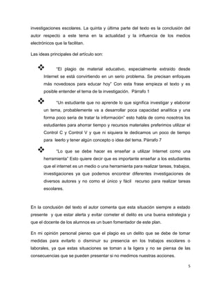 investigaciones escolares. La quinta y última parte del texto es la conclusión del
autor respecto a este tema en la actualidad y la influencia de los medios
electrónicos que la facilitan.

Las ideas principales del artículo son:


             “El plagio de material educativo, especialmente extraído desde
       Internet se está convirtiendo en un serio problema. Se precisan enfoques
       más novedosos para educar hoy” Con esta frase empieza el texto y es
       posible entender el tema de la investigación. Párrafo 1

             “Un estudiante que no aprende lo que significa investigar y elaborar
       un tema, probablemente va a desarrollar poca capacidad analítica y una
       forma poco seria de tratar la información” esto habla de como nosotros los
       estudiantes para ahorrar tiempo y recursos materiales preferimos utilizar el
       Control C y Control V y que ni siquiera le dedicamos un poco de tiempo
       para leerlo y tener algún concepto o idea del tema. Párrafo 7

             “Lo que se debe hacer es enseñar a utilizar Internet como una
       herramienta” Esto quiere decir que es importante enseñar a los estudiantes
       que el internet es un medio o una herramienta para realizar tareas, trabajos,
       investigaciones ya que podemos encontrar diferentes investigaciones de
       diversos autores y no como el único y fácil recurso para realizar tareas
       escolares.



En la conclusión del texto el autor comenta que esta situación siempre a estado
presente y que estar alerta y evitar cometer el delito es una buena estrategia y
que el docente de los alumnos es un buen fomentador de este plan.

En mi opinión personal pienso que el plagio es un delito que se debe de tomar
medidas para evitarlo o disminuir su presencia en los trabajos escolares o
laborales, ya que estas situaciones se toman a la ligera y no se piensa de las
consecuencias que se pueden presentar si no medimos nuestras acciones.

                                                                                  5
 