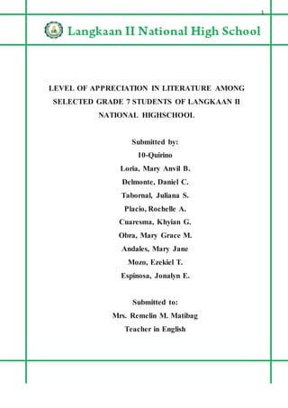 1
LEVEL OF APPRECIATION IN LITERATURE AMONG
SELECTED GRADE 7 STUDENTS OF LANGKAAN II
NATIONAL HIGHSCHOOL
Submitted by:
10-Quirino
Loria, Mary Anvil B.
Delmonte, Daniel C.
Tabornal, Juliana S.
Placio, Rochelle A.
Cuaresma, Khyian G.
Obra, Mary Grace M.
Andales, Mary Jane
Mozo, Ezekiel T.
Espinosa, Jonalyn E.
Submitted to:
Mrs. Remelin M. Matibag
Teacher in English
 