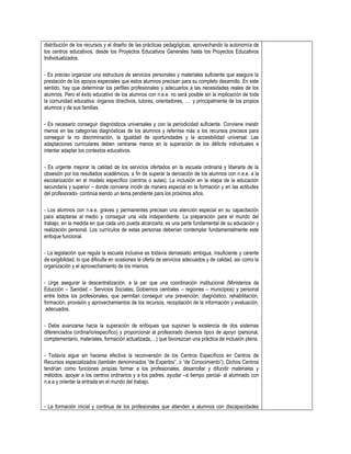 distribución de los recursos y el diseño de las prácticas pedagógicas, aprovechando la autonomía de
los centros educativos, desde los Proyectos Educativos Generales hasta los Proyectos Educativos
Individualizados.
- Es preciso organizar una estructura de servicios personales y materiales suficiente que asegure la
prestación de los apoyos especiales que estos alumnos precisan para su completo desarrollo. En este
sentido, hay que determinar los perfiles profesionales y adecuarlos a las necesidades reales de los
alumnos. Pero el éxito educativo de los alumnos con n.e.e. no será posible sin la implicación de toda
la comunidad educativa: órganos directivos, tutores, orientadores, … y principalmente de los propios
alumnos y de sus familias.
- Es necesario conseguir diagnósticos universales y con la periodicidad suficiente. Conviene insistir
menos en las categorías diagnósticas de los alumnos y referirse más a los recursos precisos para
conseguir la no discriminación, la igualdad de oportunidades y la accesibilidad universal. Las
adaptaciones curriculares deben centrarse menos en la superación de los déficits individuales e
intentar adaptar los contextos educativos.
- Es urgente mejorar la calidad de los servicios ofertados en la escuela ordinaria y liberarla de la
obsesión por los resultados académicos, a fin de superar la derivación de los alumnos con n.e.e. a la
escolarización en el modelo específico (centros o aulas). La inclusión en la etapa de la educación
secundaria y superior – donde conviene incidir de manera especial en la formación y en las actitudes
del profesorado- continúa siendo un tema pendiente para los próximos años.
- Los alumnos con n.e.e. graves y permanentes precisan una atención especial en su capacitación
para adaptarse al medio y conseguir una vida independiente. La preparación para el mundo del
trabajo, en la medida en que cada uno pueda alcanzarla, es una parte fundamental de su educación y
realización personal. Los currículos de estas personas deberían contemplar fundamentalmente este
enfoque funcional.
- La legislación que regula la escuela inclusiva es todavía demasiado ambigua, insuficiente y carente
de exigibilidad, lo que dificulta en ocasiones la oferta de servicios adecuados y de calidad, así como la
organización y el aprovechamiento de los mismos.
- Urge asegurar la descentralización, a la par que una coordinación institucional (Ministerios de
Educción – Sanidad – Servicios Sociales; Gobiernos centrales – regiones – municipios) y personal
entre todos los profesionales, que permitan conseguir una prevención, diagnóstico, rehabilitación,
formación, provisión y aprovechamientos de los recursos, recopilación de la información y evaluación,
adecuados.
- Debe avanzarse hacia la superación de enfoques que suponen la existencia de dos sistemas
diferenciados (ordinario/específico) y proporcionar al profesorado diversos tipos de apoyo (personal,
complementario, materiales, formación actualizada,…) que favorezcan una práctica de inclusión plena.
- Todavía sigue sin hacerse efectiva la reconversión de los Centros Específicos en Centros de
Recursos especializados (también denominados “de Expertos”, o “de Conocimiento”). Dichos Centros
tendrían como funciones propias formar a los profesionales, desarrollar y difundir materiales y
métodos, apoyar a los centros ordinarios y a los padres, ayudar –a tiempo parcial- al alumnado con
n.e.e y orientar la entrada en el mundo del trabajo.

- La formación inicial y continua de los profesionales que atienden a alumnos con discapacidades

 