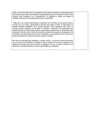 graves y permanentes debe incluir su capacitación para la atención educativa a la diversidad de todo
el alumnado, porque sobre ellos descansa la responsabilidad mayor de la educación inclusiva. Esta
formación debe completarse con la especialización en postgrados o master que asegure la
habilitación profesional de los profesionales de apoyo y especialistas.
- Hasta que no se consiga institucionalizar la capacitación de las familias, que les permita ofrecer a
sus hijos con n.e.e. graves y permanentes la educación que precisan de ellas, no cabe esperar un
resultado totalmente satisfactorio de la inclusión educativa. Dicha capacitación debe incluir los
servicios de apoyo psicológico, la información, la formación y, finalmente, una concienciación que
posibilite afianzar una actitud realista, positiva, comprometida y solidaria hacia la discapacidad. Debe
potenciarse, del mismo modo, la labor del movimiento asociativo de personas con discapacidad y de
sus familias, como dinamizador de los derechos individuales y como aportación de los usuarios a las
políticas, planificaciones y prácticas educativas, sanitarias y sociales.
Más allá de los planteamientos pedagógicos, sociales, políticos,…la educación inclusiva desemboca
en una cultura de la diversidad que impregna a toda la sociedad de los valores implícitos en las
diferencias individuales, que todos cultivamos: la aceptación del otro, el respeto, el disfrute de las
diferencias, la complementaridad de nuestras individualidades y la solidaridad.

 