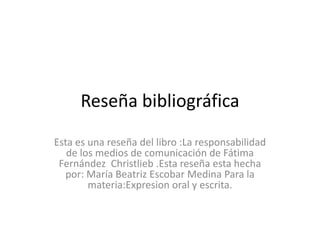 Reseña bibliográfica Esta es una reseña del libro :La responsabilidad de los medios de comunicación de Fátima Fernández  Christlieb .Esta reseña esta hecha por: María Beatriz Escobar Medina Para la materia:Expresion oral y escrita. 