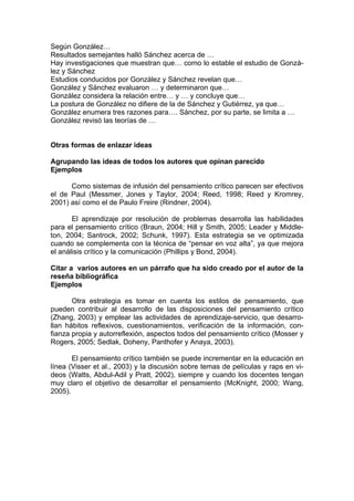 Según González… 
Resultados semejantes halló Sánchez acerca de … 
Hay investigaciones que muestran que… como lo estable el estudio de Gonzá- lez y Sánchez 
Estudios conducidos por González y Sánchez revelan que… 
González y Sánchez evaluaron … y determinaron que… 
González considera la relación entre… y … y concluye que… 
La postura de González no difiere de la de Sánchez y Gutiérrez, ya que… 
González enumera tres razones para…. Sánchez, por su parte, se limita a … 
González revisó las teorías de … 
Otras formas de enlazar ideas 
Agrupando las ideas de todos los autores que opinan parecido 
Ejemplos 
Como sistemas de infusión del pensamiento crítico parecen ser efectivos el de Paul (Messmer, Jones y Taylor, 2004; Reed, 1998; Reed y Kromrey, 2001) así como el de Paulo Freire (Rindner, 2004). 
El aprendizaje por resolución de problemas desarrolla las habilidades para el pensamiento crítico (Braun, 2004; Hill y Smith, 2005; Leader y Middle- ton, 2004; Santrock, 2002; Schunk, 1997). Esta estrategia se ve optimizada cuando se complementa con la técnica de “pensar en voz alta”, ya que mejora el análisis crítico y la comunicación (Phillips y Bond, 2004). 
Citar a varios autores en un párrafo que ha sido creado por el autor de la reseña bibliográfica 
Ejemplos 
Otra estrategia es tomar en cuenta los estilos de pensamiento, que pueden contribuir al desarrollo de las disposiciones del pensamiento crítico (Zhang, 2003) y emplear las actividades de aprendizaje-servicio, que desarro- llan hábitos reflexivos, cuestionamientos, verificación de la información, con- fianza propia y autorreflexión, aspectos todos del pensamiento crítico (Mosser y Rogers, 2005; Sedlak, Doheny, Panthofer y Anaya, 2003). 
El pensamiento crítico también se puede incrementar en la educación en línea (Visser et al., 2003) y la discusión sobre temas de películas y raps en vi- deos (Watts, Abdul-Adil y Pratt, 2002), siempre y cuando los docentes tengan muy claro el objetivo de desarrollar el pensamiento (McKnight, 2000; Wang, 2005). 