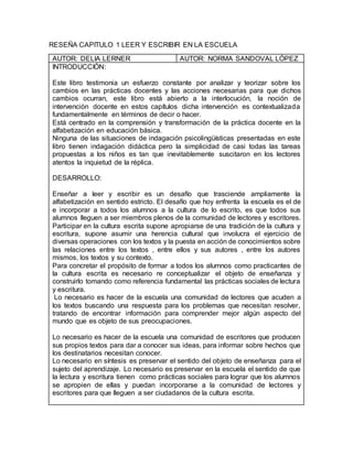 RESEÑA CAPITULO 1 LEER Y ESCRIBIR EN LA ESCUELA
AUTOR: DELIA LERNER AUTOR: NORMA SANDOVAL LÓPEZ
INTRODUCCIÓN:
Este libro testimonia un esfuerzo constante por analizar y teorizar sobre los
cambios en las prácticas docentes y las acciones necesarias para que dichos
cambios ocurran, este libro está abierto a la interlocución, la noción de
intervención docente en estos capítulos dicha intervención es contextualizada
fundamentalmente en términos de decir o hacer.
Está centrado en la comprensión y transformación de la práctica docente en la
alfabetización en educación básica.
Ninguna de las situaciones de indagación psicolingüísticas presentadas en este
libro tienen indagación didáctica pero la simplicidad de casi todas las tareas
propuestas a los niños es tan que inevitablemente suscitaron en los lectores
atentos la inquietud de la réplica.
DESARROLLO:
Enseñar a leer y escribir es un desafío que trasciende ampliamente la
alfabetización en sentido estricto. El desafío que hoy enfrenta la escuela es el de
e incorporar a todos los alumnos a la cultura de lo escrito, es que todos sus
alumnos lleguen a ser miembros plenos de la comunidad de lectores y escritores.
Participar en la cultura escrita supone apropiarse de una tradición de la cultura y
escritura, supone asumir una herencia cultural que involucra el ejercicio de
diversas operaciones con los textos y la puesta en acción de conocimientos sobre
las relaciones entre los textos , entre ellos y sus autores , entre los autores
mismos, los textos y su contexto.
Para concretar el propósito de formar a todos los alumnos como practicantes de
la cultura escrita es necesario re conceptualizar el objeto de enseñanza y
construirlo tomando como referencia fundamental las prácticas sociales de lectura
y escritura.
Lo necesario es hacer de la escuela una comunidad de lectores que acuden a
los textos buscando una respuesta para los problemas que necesitan resolver,
tratando de encontrar información para comprender mejor algún aspecto del
mundo que es objeto de sus preocupaciones.
Lo necesario es hacer de la escuela una comunidad de escritores que producen
sus propios textos para dar a conocer sus ideas, para informar sobre hechos que
los destinatarios necesitan conocer.
Lo necesario en síntesis es preservar el sentido del objeto de enseñanza para el
sujeto del aprendizaje. Lo necesario es preservar en la escuela el sentido de que
la lectura y escritura tienen como prácticas sociales para lograr que los alumnos
se apropien de ellas y puedan incorporarse a la comunidad de lectores y
escritores para que lleguen a ser ciudadanos de la cultura escrita.
 