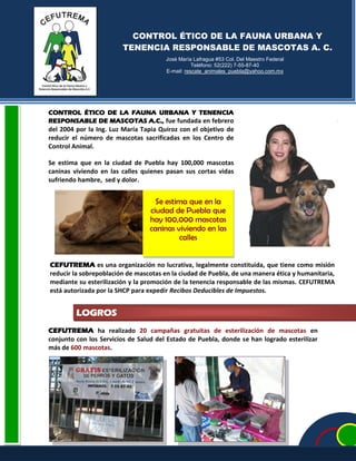 LOGROS
CONTROL ÉTICO DE LA FAUNA URBANA Y
TENENCIA RESPONSABLE DE MASCOTAS A. C.
José María Lafragua #53 Col. Del Maestro Federal
Teléfono: 52(222) 7-55-87-40
E-mail: rescate_animales_puebla@yahoo.com.mx
Se estima que en la
ciudad de Puebla que
hay 100,000 mascotas
caninas viviendo en las
calles
CONTROL ÉTICO DE LA FAUNA URBANA Y TENENCIA
RESPONSABLE DE MASCOTAS A.C., fue fundada en febrero
del 2004 por la Ing. Luz María Tapia Quiroz con el objetivo de
reducir el número de mascotas sacrificadas en los Centro de
Control Animal.
Se estima que en la ciudad de Puebla hay 100,000 mascotas
caninas viviendo en las calles quienes pasan sus cortas vidas
sufriendo hambre, sed y dolor.
CEFUTREMA es una organización no lucrativa, legalmente constituida, que tiene como misión
reducir la sobrepoblación de mascotas en la ciudad de Puebla, de una manera ética y humanitaria,
mediante su esterilización y la promoción de la tenencia responsable de las mismas. CEFUTREMA
está autorizada por la SHCP para expedir Recibos Deducibles de Impuestos.
CEFUTREMA ha realizado 20 campañas gratuitas de esterilización de mascotas en
conjunto con los Servicios de Salud del Estado de Puebla, donde se han logrado esterilizar
más de 600 mascotas.
 