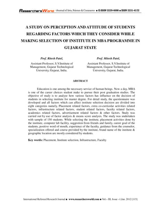 -Journal of Arts, Science & Commerce ■ E-ISSN 2229-4686 ■ ISSN 2231-4172




   A STUDY ON PERCEPTION AND ATTITUDE OF STUDENTS
   REGARDING FACTORS WHICH THEY CONSIDER WHILE
MAKING SELECTION OF INSTITUTE IN MBA PROGRAMME IN
                                      GUJARAT STATE

                Prof. Ritesh Patel,                                Prof. Mitesh Patel,
       Assistant Professor, S.V.Institute of              Assistant Professor, S.V.Institute of
       Management, Gujarat Technological                  Management, Gujarat Technological
           University, Gujarat, India.                        University, Gujarat, India.


                                              ABSTRACT

             Education is one among the necessary service of human beings. Now a day, MBA
     is one of the career choices student make to pursue their post graduation studies. The
     objective of study is to analyze how various factors has influence on the decision of
     students in selecting institute for master degree. For detail study, the questionnaire was
     developed and all factors which can affect institute selection decision are divided into
     eight categories namely, Placement related factors, extra co-curricular activities related
     factors, infrastructure related factors, student related factors, faculty related factors,
     academics related factors, advertisement related factors & other factors. Study was
     carried out by use of factor analysis & means score analysis. The study was undertaken
     with sample of 150 students. While selecting the institute, placement activities done by
     the institute, computer lab facility, suggestion from friends and family, career goal of the
     students, positive word of mouth, experience of the faculty, guidance from the counselor,
     specialization offered and course provided by the institute, brand name of the institute &
     geographic location are mostly considered by students.

     Key words: Placement, Institute selection, Infrastructure, Faculty




 International Refereed Research Journal ■ www.researchersworld.com ■ Vol.– III, Issue –1,Jan. 2012 [115]
 
