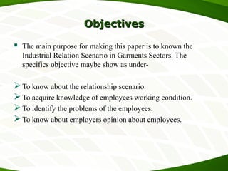 ObjectivesObjectives
 The main purpose for making this paper is to known the
Industrial Relation Scenario in Garments Sectors. The
specifics objective maybe show as under-
To know about the relationship scenario.
To acquire knowledge of employees working condition.
To identify the problems of the employees.
To know about employers opinion about employees.
 