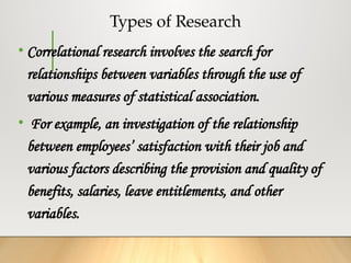 Types of Research
• Correlational research involves the search for
relationships between variables through the use of
various measures of statistical association.
• For example, an investigation of the relationship
between employees’ satisfaction with their job and
various factors describing the provision and quality of
benefits, salaries, leave entitlements, and other
variables.
 