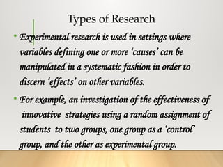 Types of Research
• Experimental research is used in settings where
variables defining one or more ‘causes’ can be
manipulated in a systematic fashion in order to
discern ‘effects’ on other variables.
• For example, an investigation of the effectiveness of
innovative strategies using a random assignment of
students to two groups, one group as a ‘control’
group, and the other as experimental group.
 