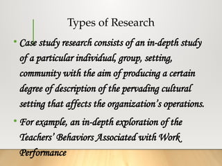 Types of Research
• Case study research consists of an in-depth study
of a particular individual, group, setting,
community with the aim of producing a certain
degree of description of the pervading cultural
setting that affects the organization’s operations.
• For example, an in-depth exploration of the
Teachers’ Behaviors Associated with Work
Performance
 