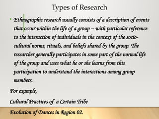 Types of Research
• Ethnographic research usually consists of a description of events
that occur within the life of a group – with particular reference
to the interaction of individuals in the context of the socio-
cultural norms, rituals, and beliefs shared by the group. The
researcher generally participates in some part of the normal life
of the group and uses what he or she learns from this
participation to understand the interactions among group
members.
For example,
Cultural Practices of a Certain Tribe
Evolution of Dances in Region 02.
 