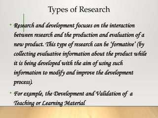 Types of Research
• Research and development focuses on the interaction
between research and the production and evaluation of a
new product. This type of research can be ‘formative’ (by
collecting evaluative information about the product while
it is being developed with the aim of using such
information to modify and improve the development
process).
• For example, the Development and Validation of a
Teaching or Learning Material
 