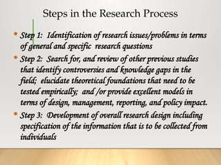 Steps in the Research Process
 Step 1: Identification of research issues/problems in terms
of general and specific research questions
 Step 2: Search for, and review of other previous studies
that identify controversies and knowledge gaps in the
field; elucidate theoretical foundations that need to be
tested empirically; and /or provide excellent models in
terms of design, management, reporting, and policy impact.
 Step 3: Development of overall research design including
specification of the information that is to be collected from
individuals
 