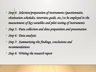 • Step 4: Selection/preparation of instruments (questionnaire,
observation schedules, interview guide, etc.) to be employed in the
measurement of key variables and pilot testing of instruments
• Step 5: Data collection and data preparation and presentation
• Step 6: Data analysis
• Step 7: Summarizing the findings, conclusions and
recommendations
• Step 8: Writing the research report
 