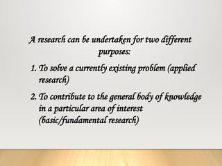 A research can be undertaken for two different
purposes:
1. To solve a currently existing problem (applied
research)
2. To contribute to the general body of knowledge
in a particular area of interest
(basic/fundamental research)
 