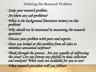 Defining the Research Problem
• State your research problem.
• Are there any sub-problems?
• What is the background (literature review) on this
problem?
• Why should we be interested in answering the research
question?
• Discuss your problem with peers and experts.
• Have you looked at this problem from all sides to
minimize unwanted surprises?
• Think through the process. Are you capable of addressing
the issue? Can you foresee any pitfalls in data collection
and analysis? What tools are available for you to use?
• What research procedure will you follow?
 