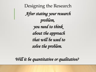 Designing the Research
After stating your research
problem,
you need to think
about the approach
that will be used to
solve the problem.
Will it be quantitative or qualitative?
 