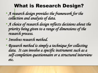What is Research Design?
• A research design provides the framework for the
collection and analysis of data.
• A choice of research design reflects decisions about the
priority being given to a range of dimensions of the
research process.
• Involves research method.
• Research method is simply a technique for collecting
data. It can involve a specific instrument such as a
self-completion questionnaire or a structured interview
etc.
 