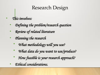 Research Design
• This involves:
• Defining the problem/research question
• Review of related literature
• Planning the research
• What methodology will you use?
• What data do you want to use/produce?
• How feasible is your research approach?
• Ethical considerations.
 