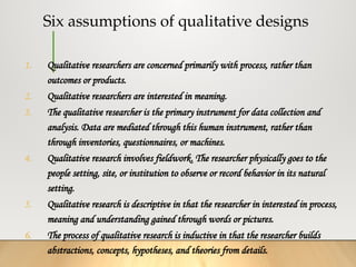 Six assumptions of qualitative designs
1. Qualitative researchers are concerned primarily with process, rather than
outcomes or products.
2. Qualitative researchers are interested in meaning.
3. The qualitative researcher is the primary instrument for data collection and
analysis. Data are mediated through this human instrument, rather than
through inventories, questionnaires, or machines.
4. Qualitative research involves fieldwork. The researcher physically goes to the
people setting, site, or institution to observe or record behavior in its natural
setting.
5. Qualitative research is descriptive in that the researcher in interested in process,
meaning and understanding gained through words or pictures.
6. The process of qualitative research is inductive in that the researcher builds
abstractions, concepts, hypotheses, and theories from details.
 