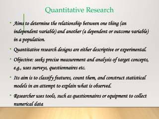 Quantitative Research
• Aims to determine the relationship between one thing (an
independent variable) and another (a dependent or outcome variable)
in a population.
• Quantitative research designs are either descriptive or experimental.
• Objective: seeks precise measurement and analysis of target concepts,
e.g., uses surveys, questionnaires etc.
• Its aim is to classify features, count them, and construct statistical
models in an attempt to explain what is observed.
• Researcher uses tools, such as questionnaires or equipment to collect
numerical data
 