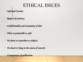 ETHICAL ISSUES
• Informed Consent
• Respect for privacy
• Confidentiality and anonymity of data
• What is permissible to ask?
• No harm to researchers or subjects
• No deceit or lying in the course of research
• Consequences of publication
 