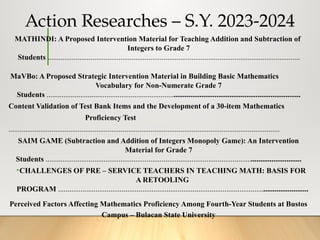 Action Researches – S.Y. 2023-2024
MATHINDI: A Proposed Intervention Material for Teaching Addition and Subtraction of
Integers to Grade 7
Students .......................................................................................................................................
MaVBo: A Proposed Strategic Intervention Material in Building Basic Mathematics
Vocabulary for Non-Numerate Grade 7
Students ........................................................................................................................................
Content Validation of Test Bank Items and the Development of a 30-item Mathematics
Proficiency Test
.................................................................................................................................................
SAIM GAME (Subtraction and Addition of Integers Monopoly Game): An Intervention
Material for Grade 7
Students .........................................................................................................................................
•CHALLENGES OF PRE – SERVICE TEACHERS IN TEACHING MATH: BASIS FOR
A RETOOLING
PROGRAM ......................................................................................................................................
Perceived Factors Affecting Mathematics Proficiency Among Fourth-Year Students at Bustos
Campus – Bulacan State University
 