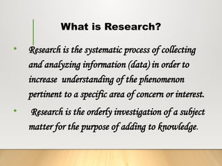 What is Research?
• Research is the systematic process of collecting
and analyzing information (data) in order to
increase understanding of the phenomenon
pertinent to a specific area of concern or interest.
• Research is the orderly investigation of a subject
matter for the purpose of adding to knowledge.
 