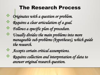 The Research Process
 Originates with a question or problem.
 Requires a clear articulation of a goal.
 Follows a specific plan of procedure.
 Usually divides the main problems into more
manageable sub-problems (hypotheses), which guide
the research.
 Accepts certain critical assumptions.
 Requires collection and interpretation of data to
answer original research question.
 