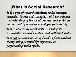 What is Social Research?
• It is a type of research involving social scientific
methods, theories and concepts, which can enhance
understanding of the social processes and problems
encountered by individuals and groups in society.
• It is conducted by sociologists, psychologists,
economists, political scientists and anthropologists.
• It is not just common sense, based on facts without
theory, using personal life experience or
perpetuating media myths.
 