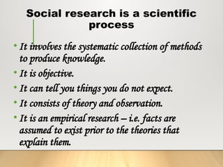 Social research is a scientific
process
• It involves the systematic collection of methods
to produce knowledge.
• It is objective.
• It can tell you things you do not expect.
• It consists of theory and observation.
• It is an empirical research – i.e. facts are
assumed to exist prior to the theories that
explain them.
 