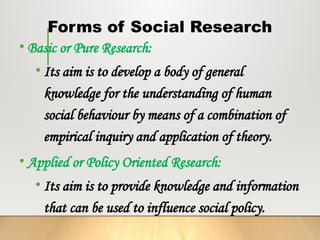 Forms of Social Research
• Basic or Pure Research:
• Its aim is to develop a body of general
knowledge for the understanding of human
social behaviour by means of a combination of
empirical inquiry and application of theory.
• Applied or Policy Oriented Research:
• Its aim is to provide knowledge and information
that can be used to influence social policy.
 