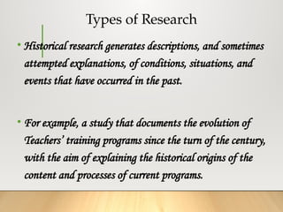 Types of Research
• Historical research generates descriptions, and sometimes
attempted explanations, of conditions, situations, and
events that have occurred in the past.
• For example, a study that documents the evolution of
Teachers’ training programs since the turn of the century,
with the aim of explaining the historical origins of the
content and processes of current programs.
 