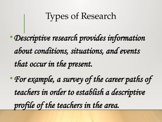 Types of Research
•Descriptive research provides information
about conditions, situations, and events
that occur in the present.
•For example, a survey of the career paths of
teachers in order to establish a descriptive
profile of the teachers in the area.
 