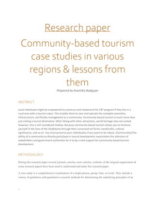 1
Research paper
Community-based tourism
case studies in various
regions & lessons from
them
Prepared by Avantika Badgujar
ABSTRACT
Local individuals might be empowered to construct and implement the CBT program if they live in a
rural area with a tourism value. This enables them to own and operate the complete amenities,
infrastructure, and facility management as a community. Community-based tourism is much more than
just visiting a tourist destination. Why? Along with other attractions, world heritage sites are visited.
However, this is still considered shallow. Because community-based tourism allows you to immerse
yourself in the lives of the inhabitants through their conserved art forms, handicrafts, cultural
significance, and so on. You must preserve your individuality if you want to be robust. (Communities)The
ability of a community to directly participate in tourist development necessitates the attention of
stakeholders and government authorities for it to be a vital support for community-based tourism
development.
METHODOLOGY
During this research paper several journals, articles, news articles, websites of the original organization &
some research papers have been used to understand and make this research paper.
A case study is a comprehensive examination of a single person, group, time, or event. They include a
variety of qualitative and quantitative research methods for determining the underlying principles of an
 